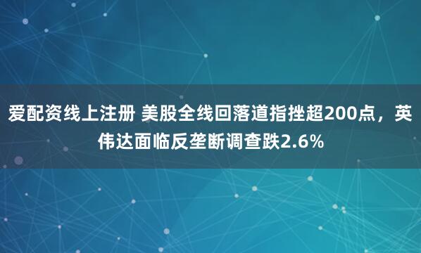 爱配资线上注册 美股全线回落道指挫超200点，英伟达面临反垄断调查跌2.6%