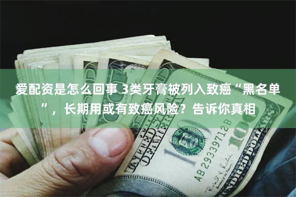 爱配资是怎么回事 3类牙膏被列入致癌“黑名单”，长期用或有致癌风险？告诉你真相