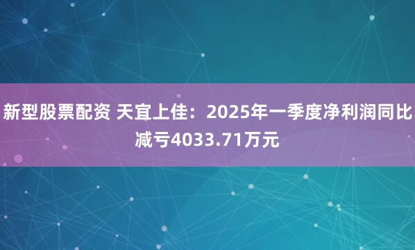 新型股票配资 天宜上佳：2025年一季度净利润同比减亏4033.71万元