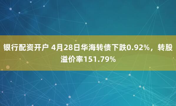 银行配资开户 4月28日华海转债下跌0.92%，转股溢价率151.79%