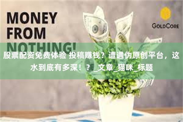 股票配资免费体验 投稿赚钱？遭遇伪原创平台，这水到底有多深！？_文章_猫咪_标题