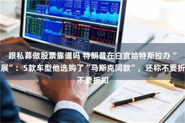 跟私募做股票靠谱吗 特朗普在白宫给特斯拉办“车展”：5款车型他选购了“马斯克同款”，还称不要折扣