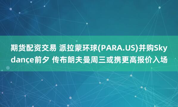 期货配资交易 派拉蒙环球(PARA.US)并购Skydance前夕 传布朗夫曼周三或携更高报价入场
