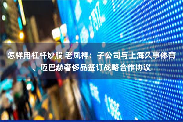 怎样用杠杆炒股 老凤祥：子公司与上海久事体育、迈巴赫奢侈品签订战略合作协议