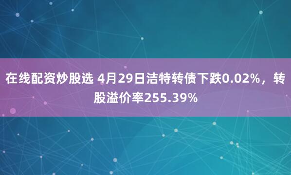 在线配资炒股选 4月29日洁特转债下跌0.02%，转股溢价率255.39%