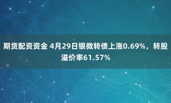 期货配资资金 4月29日银微转债上涨0.69%，转股溢价率61.57%