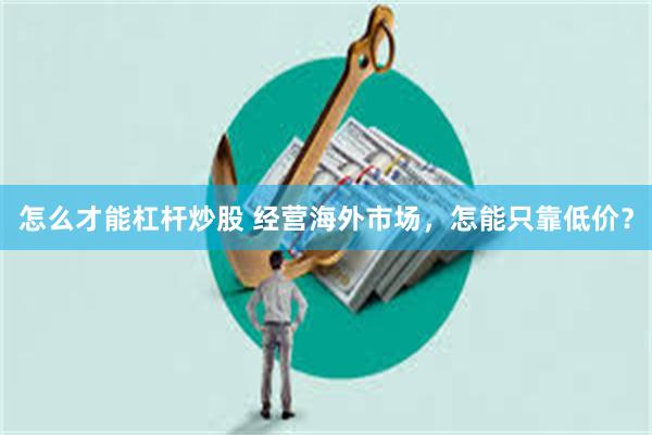 怎么才能杠杆炒股 经营海外市场，怎能只靠低价？
