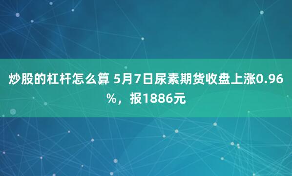 炒股的杠杆怎么算 5月7日尿素期货收盘上涨0.96%，报1886元