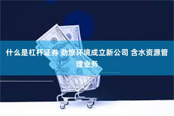 什么是杠杆证券 劲旅环境成立新公司 含水资源管理业务