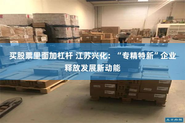买股票里面加杠杆 江苏兴化：“专精特新”企业释放发展新动能