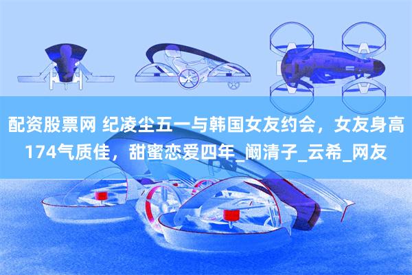配资股票网 纪凌尘五一与韩国女友约会，女友身高174气质佳，甜蜜恋爱四年_阚清子_云希_网友