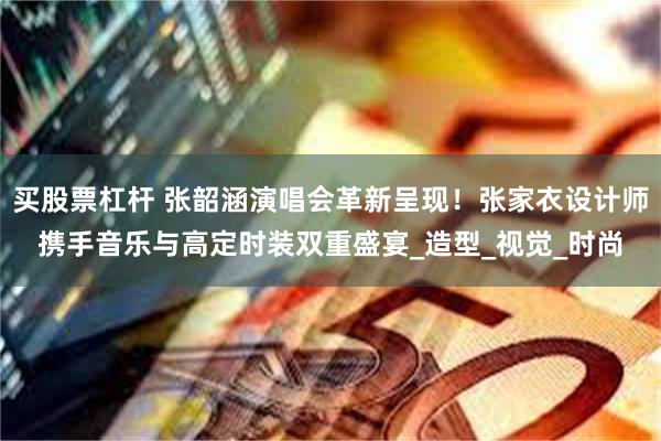 买股票杠杆 张韶涵演唱会革新呈现！张家衣设计师携手音乐与高定时装双重盛宴_造型_视觉_时尚