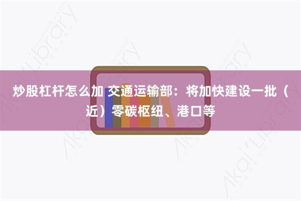 炒股杠杆怎么加 交通运输部：将加快建设一批（近）零碳枢纽、港口等