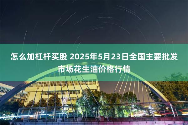 怎么加杠杆买股 2025年5月23日全国主要批发市场花生油价格行情