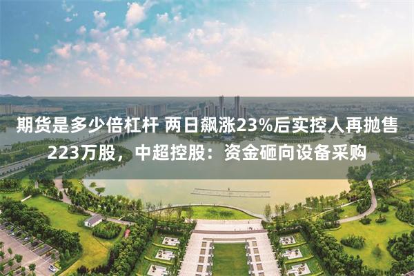 期货是多少倍杠杆 两日飙涨23%后实控人再抛售223万股，中超控股：资金砸向设备采购
