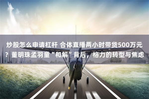炒股怎么申请杠杆 合体直播两小时带货500万元？董明珠孟羽童“和解”背后，格力的转型与焦虑