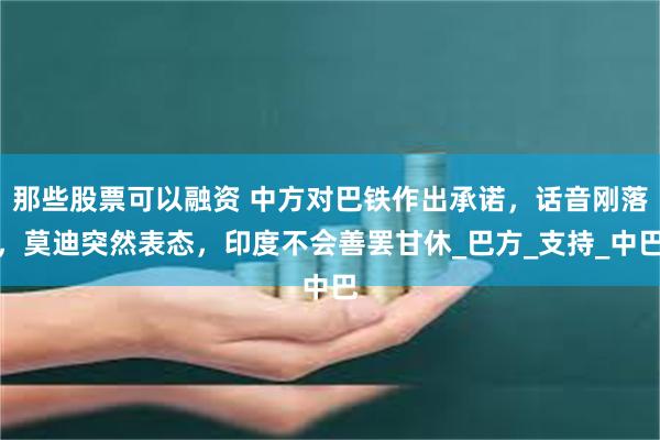 那些股票可以融资 中方对巴铁作出承诺，话音刚落，莫迪突然表态，印度不会善罢甘休_巴方_支持_中巴