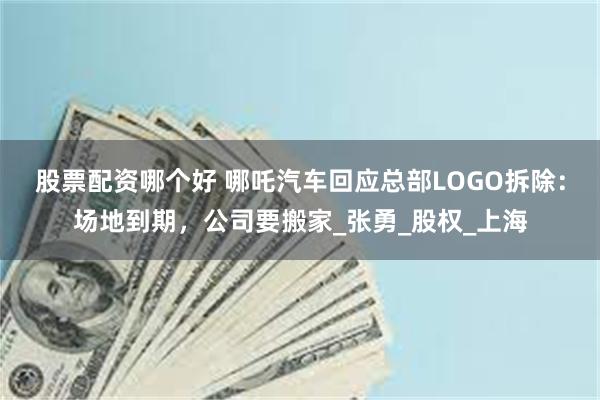股票配资哪个好 哪吒汽车回应总部LOGO拆除：场地到期，公司要搬家_张勇_股权_上海
