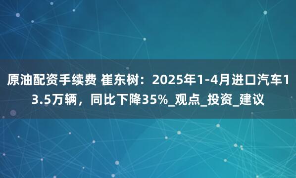 原油配资手续费 崔东树：2025年1-4月进口汽车13.5万辆，同比下降35%_观点_投资_建议