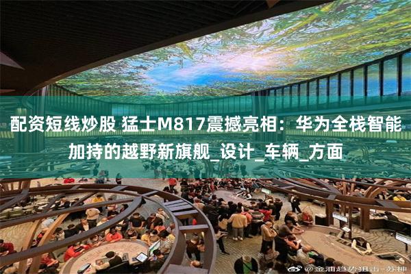 配资短线炒股 猛士M817震撼亮相：华为全栈智能加持的越野新旗舰_设计_车辆_方面