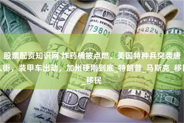 股票配资知识网 炸药桶被点燃，美国特种兵突袭唐人街，装甲车出动，加州硬刚到底_特朗普_马斯克_移民