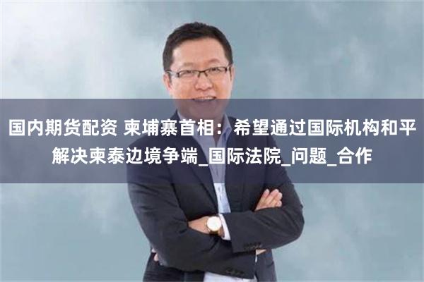 国内期货配资 柬埔寨首相：希望通过国际机构和平解决柬泰边境争端_国际法院_问题_合作