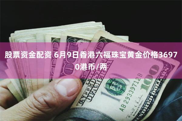 股票资金配资 6月9日香港六福珠宝黄金价格36970港币/两