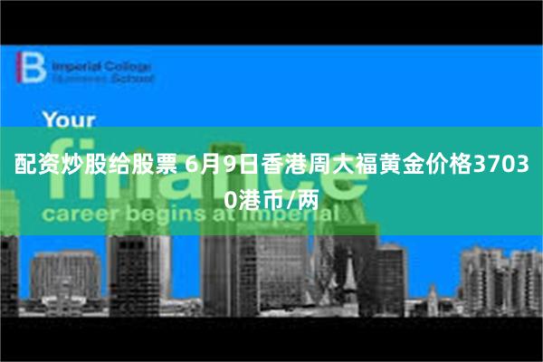 配资炒股给股票 6月9日香港周大福黄金价格37030港币/两