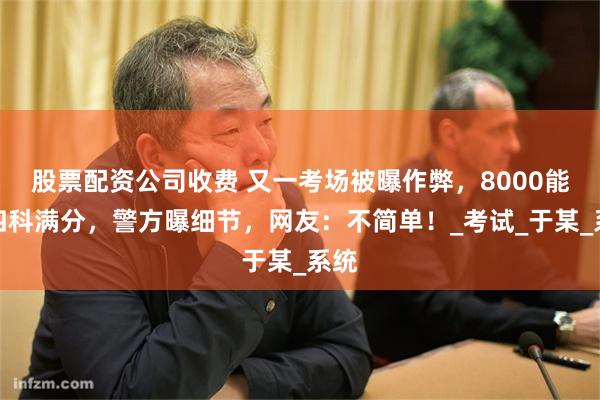 股票配资公司收费 又一考场被曝作弊，8000能买四科满分，警方曝细节，网友：不简单！_考试_于某_系统