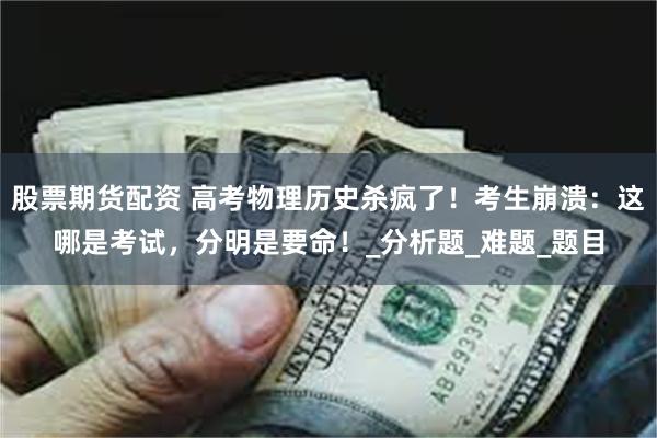 股票期货配资 高考物理历史杀疯了！考生崩溃：这哪是考试，分明是要命！_分析题_难题_题目