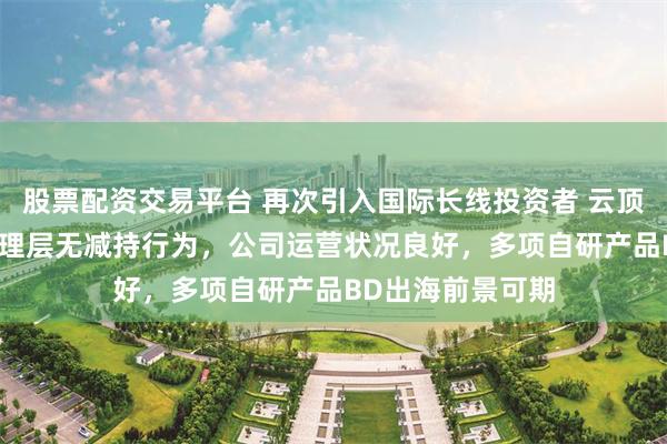 股票配资交易平台 再次引入国际长线投资者 云顶新耀：CEO等管理层无减持行为，公司运营状况良好，多项自研产品BD出海前景可期