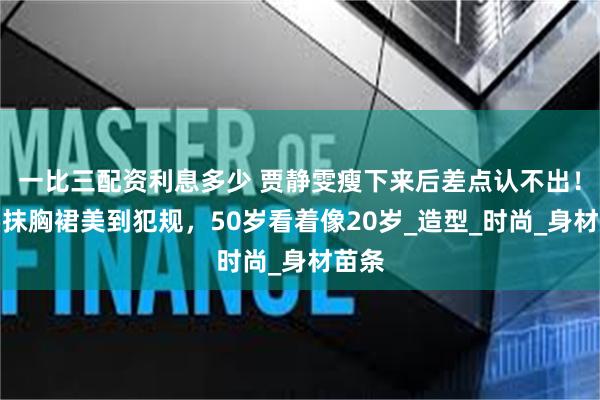 一比三配资利息多少 贾静雯瘦下来后差点认不出！她穿抹胸裙美到犯规，50岁看着像20岁_造型_时尚_身材苗条