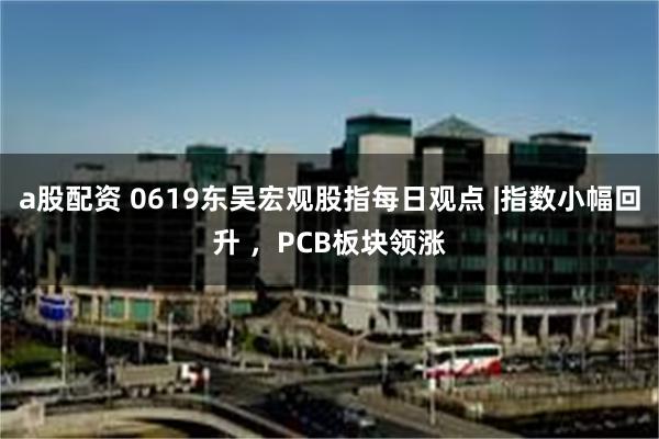 a股配资 0619东吴宏观股指每日观点 |指数小幅回升 ，PCB板块领涨