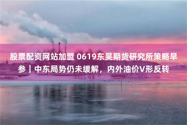 股票配资网站加盟 0619东吴期货研究所策略早参｜中东局势仍未缓解，内外油价V形反转