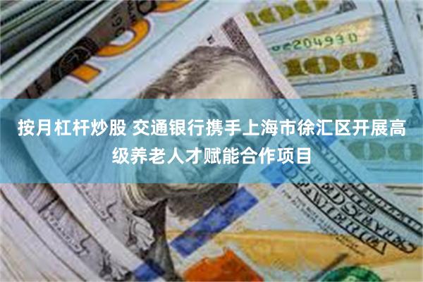 按月杠杆炒股 交通银行携手上海市徐汇区开展高级养老人才赋能合作项目