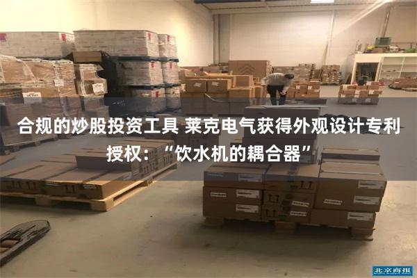 合规的炒股投资工具 莱克电气获得外观设计专利授权：“饮水机的耦合器”